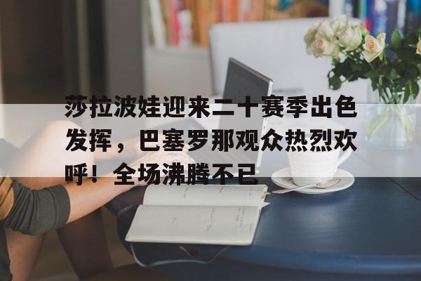 开云-关于莎拉波娃迎来二十赛季出色发挥，巴塞罗那观众热烈欢呼！全场沸腾不已的信息-开云
